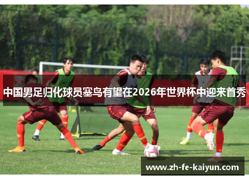 中国男足归化球员塞鸟有望在2026年世界杯中迎来首秀