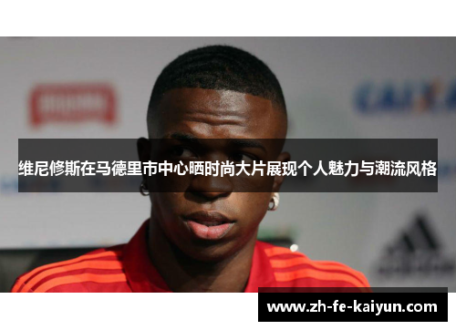 维尼修斯在马德里市中心晒时尚大片展现个人魅力与潮流风格